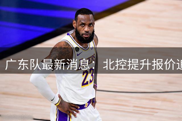 广东队最新消息：北控提升报价追逐徐杰，陈海涛公开发声，萨姆纳索要更高薪资